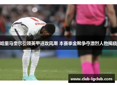 哈里马奎尔引领英甲进攻风潮 本赛季金靴争夺激烈人物揭晓