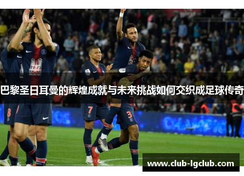 巴黎圣日耳曼的辉煌成就与未来挑战如何交织成足球传奇