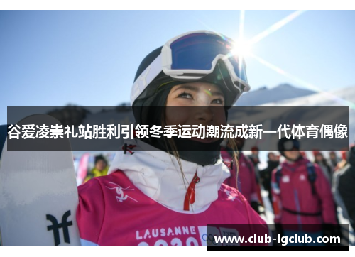 谷爱凌崇礼站胜利引领冬季运动潮流成新一代体育偶像