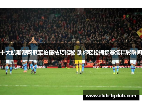 十大凯斯澳网冠军拍摄技巧揭秘 助你轻松捕捉赛场精彩瞬间