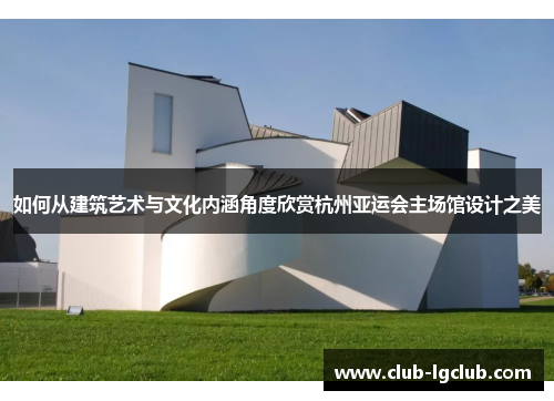 如何从建筑艺术与文化内涵角度欣赏杭州亚运会主场馆设计之美