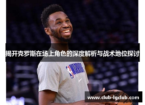 揭开克罗斯在场上角色的深度解析与战术地位探讨