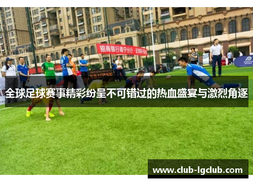 全球足球赛事精彩纷呈不可错过的热血盛宴与激烈角逐