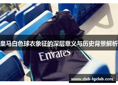 皇马白色球衣象征的深层意义与历史背景解析