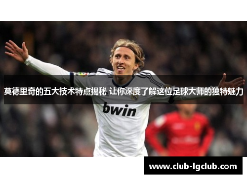 莫德里奇的五大技术特点揭秘 让你深度了解这位足球大师的独特魅力