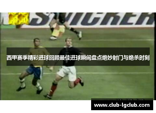 西甲赛季精彩进球回顾最佳进球瞬间盘点绝妙射门与绝杀时刻