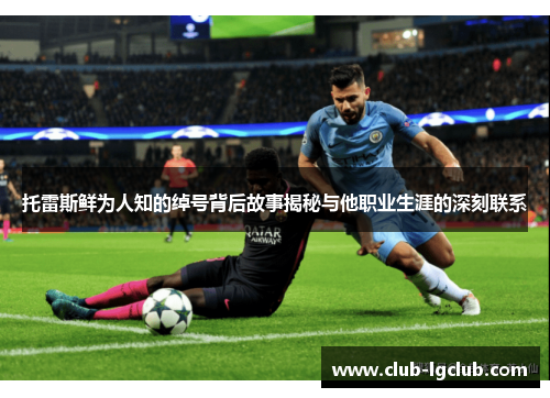 托雷斯鲜为人知的绰号背后故事揭秘与他职业生涯的深刻联系