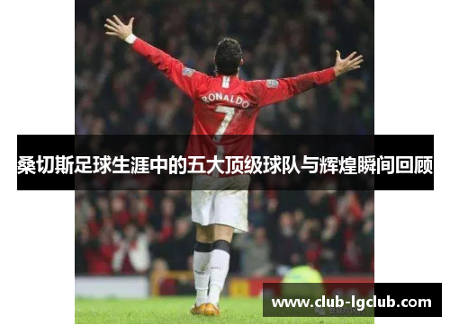 桑切斯足球生涯中的五大顶级球队与辉煌瞬间回顾