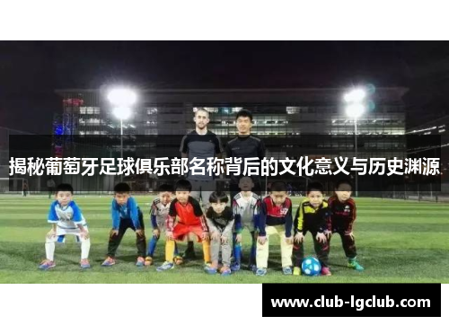 揭秘葡萄牙足球俱乐部名称背后的文化意义与历史渊源