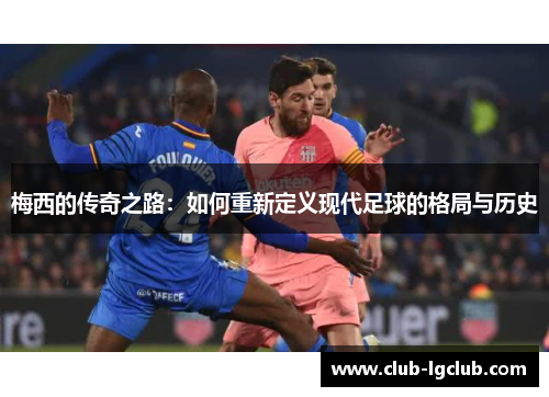 梅西的传奇之路：如何重新定义现代足球的格局与历史