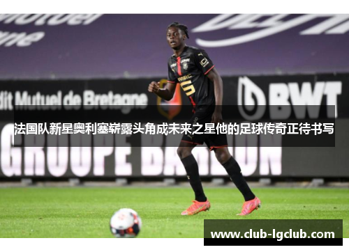 法国队新星奥利塞崭露头角成未来之星他的足球传奇正待书写